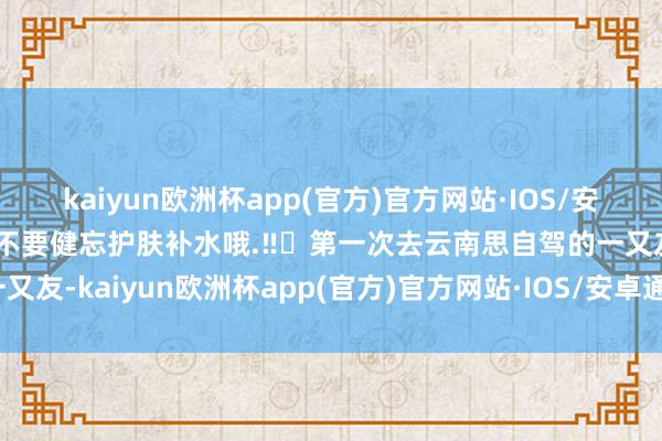 kaiyun欧洲杯app(官方)官方网站·IOS/安卓通用版/手机APP下载不要健忘护肤补水哦.‼️第一次去云南思自驾的一又友-kaiyun欧洲杯app(官方)官方网站·IOS/安卓通用版/手机APP下载