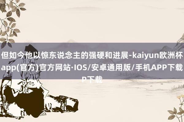 但如今他以惊东说念主的强硬和进展-kaiyun欧洲杯app(官方)官方网站·IOS/安卓通用版/手机APP下载