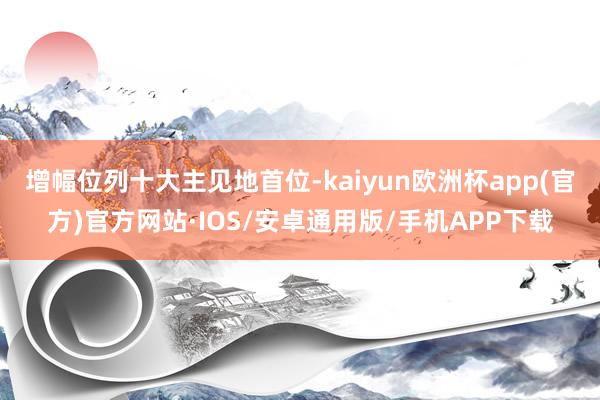 增幅位列十大主见地首位-kaiyun欧洲杯app(官方)官方网站·IOS/安卓通用版/手机APP下载