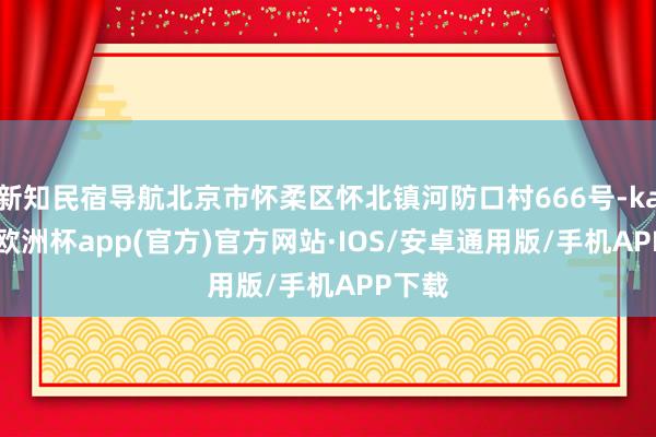 新知民宿导航北京市怀柔区怀北镇河防口村666号-kaiyun欧洲杯app(官方)官方网站·IOS/安卓通用版/手机APP下载