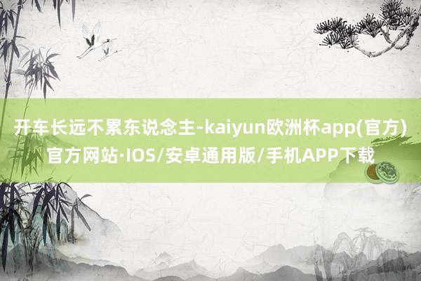 开车长远不累东说念主-kaiyun欧洲杯app(官方)官方网站·IOS/安卓通用版/手机APP下载