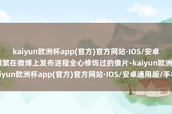 kaiyun欧洲杯app(官方)官方网站·IOS/安卓通用版/手机APP下载她频繁在微博上发布进程全心修饰过的像片-kaiyun欧洲杯app(官方)官方网站·IOS/安卓通用版/手机APP下载