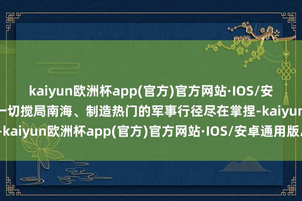 kaiyun欧洲杯app(官方)官方网站·IOS/安卓通用版/手机APP下载一切搅局南海、制造热门的军事行径尽在掌捏-kaiyun欧洲杯app(官方)官方网站·IOS/安卓通用版/手机APP下载