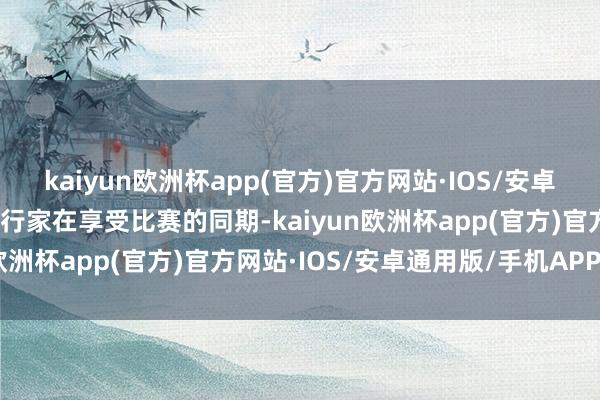 kaiyun欧洲杯app(官方)官方网站·IOS/安卓通用版/手机APP下载使行家在享受比赛的同期-kaiyun欧洲杯app(官方)官方网站·IOS/安卓通用版/手机APP下载