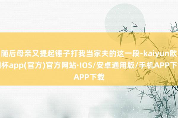 随后母亲又提起锤子打我当家夫的这一段-kaiyun欧洲杯app(官方)官方网站·IOS/安卓通用版/手机APP下载