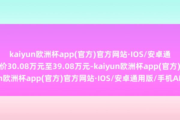 kaiyun欧洲杯app(官方)官方网站·IOS/安卓通用版/手机APP下载售价30.08万元至39.08万元-kaiyun欧洲杯app(官方)官方网站·IOS/安卓通用版/手机APP下载