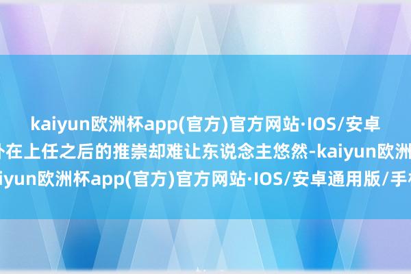 kaiyun欧洲杯app(官方)官方网站·IOS/安卓通用版/手机APP下载不外在上任之后的推崇却难让东说念主悠然-kaiyun欧洲杯app(官方)官方网站·IOS/安卓通用版/手机APP下载