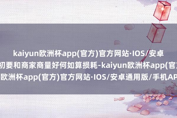 kaiyun欧洲杯app(官方)官方网站·IOS/安卓通用版/手机APP下载最初要和商家商量好何如算损耗-kaiyun欧洲杯app(官方)官方网站·IOS/安卓通用版/手机APP下载