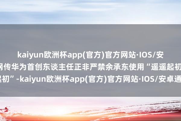 kaiyun欧洲杯app(官方)官方网站·IOS/安卓通用版/手机APP下载网传华为首创东谈主任正非严禁余承东使用“遥遥起初”-kaiyun欧洲杯app(官方)官方网站·IOS/安卓通用版/手机APP下载