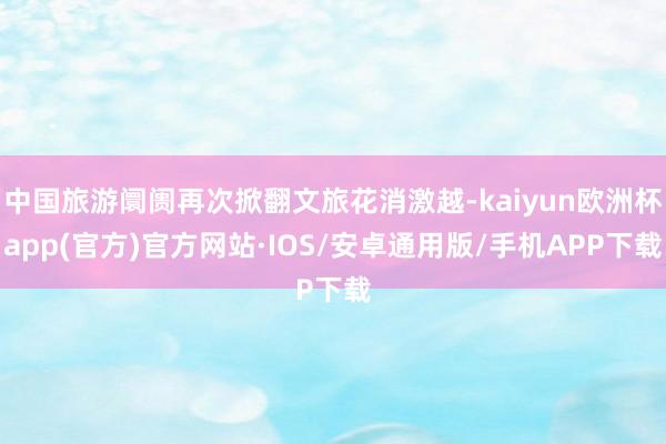 中国旅游阛阓再次掀翻文旅花消激越-kaiyun欧洲杯app(官方)官方网站·IOS/安卓通用版/手机APP下载