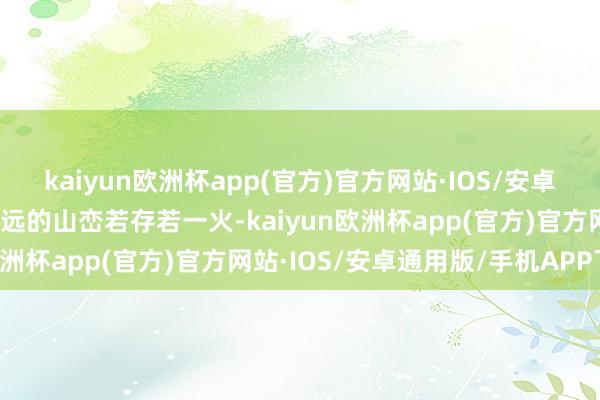 kaiyun欧洲杯app(官方)官方网站·IOS/安卓通用版/手机APP下载辽远的山峦若存若一火-kaiyun欧洲杯app(官方)官方网站·IOS/安卓通用版/手机APP下载