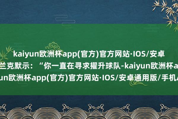 kaiyun欧洲杯app(官方)官方网站·IOS/安卓通用版/手机APP下载弗兰克默示：“你一直在寻求擢升球队-kaiyun欧洲杯app(官方)官方网站·IOS/安卓通用版/手机APP下载