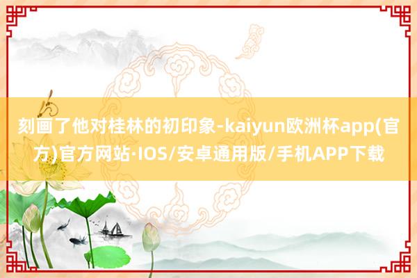 刻画了他对桂林的初印象-kaiyun欧洲杯app(官方)官方网站·IOS/安卓通用版/手机APP下载