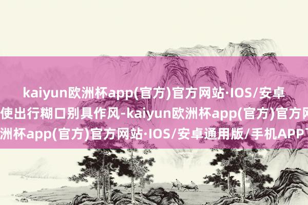 kaiyun欧洲杯app(官方)官方网站·IOS/安卓通用版/手机APP下载更使出行糊口别具作风-kaiyun欧洲杯app(官方)官方网站·IOS/安卓通用版/手机APP下载