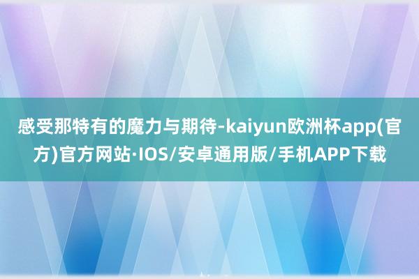 感受那特有的魔力与期待-kaiyun欧洲杯app(官方)官方网站·IOS/安卓通用版/手机APP下载