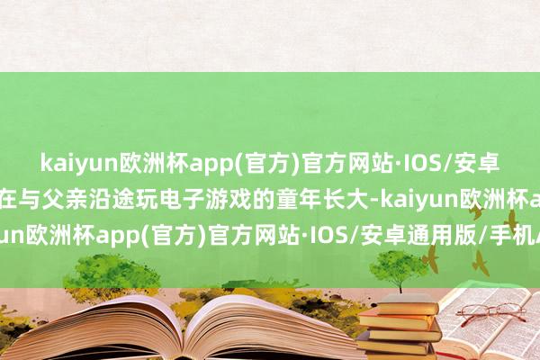 kaiyun欧洲杯app(官方)官方网站·IOS/安卓通用版/手机APP下载我在与父亲沿途玩电子游戏的童年长大-kaiyun欧洲杯app(官方)官方网站·IOS/安卓通用版/手机APP下载