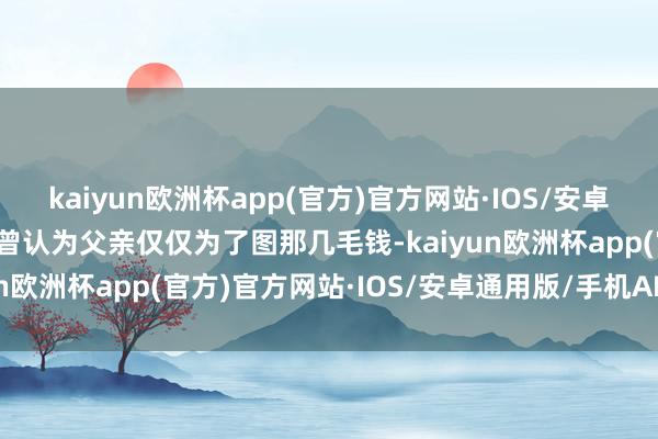 kaiyun欧洲杯app(官方)官方网站·IOS/安卓通用版/手机APP下载我曾认为父亲仅仅为了图那几毛钱-kaiyun欧洲杯app(官方)官方网站·IOS/安卓通用版/手机APP下载