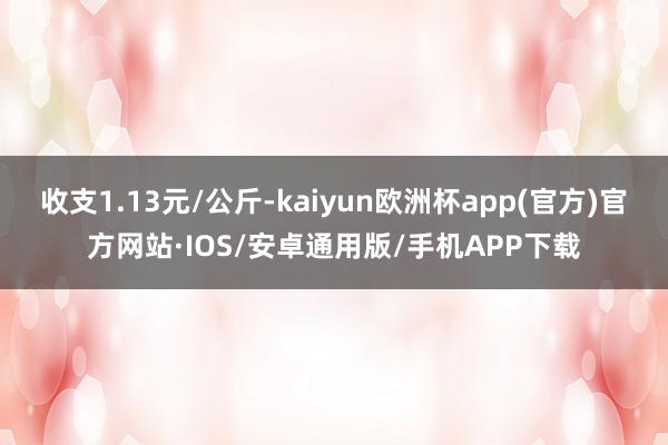 收支1.13元/公斤-kaiyun欧洲杯app(官方)官方网站·IOS/安卓通用版/手机APP下载