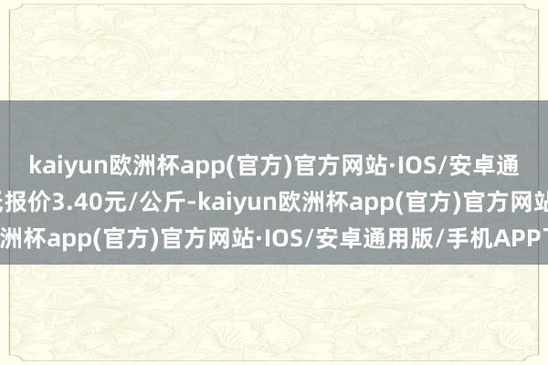 kaiyun欧洲杯app(官方)官方网站·IOS/安卓通用版/手机APP下载最低报价3.40元/公斤-kaiyun欧洲杯app(官方)官方网站·IOS/安卓通用版/手机APP下载