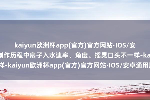 kaiyun欧洲杯app(官方)官方网站·IOS/安卓通用版/手机APP下载制作历程中扇子入水速率、角度、摇晃口头不一样-kaiyun欧洲杯app(官方)官方网站·IOS/安卓通用版/手机APP下载