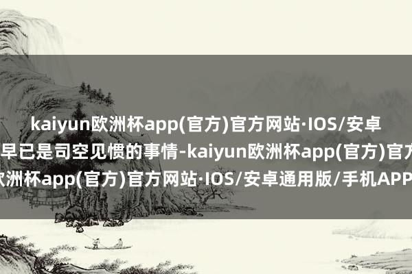 kaiyun欧洲杯app(官方)官方网站·IOS/安卓通用版/手机APP下载这早已是司空见惯的事情-kaiyun欧洲杯app(官方)官方网站·IOS/安卓通用版/手机APP下载