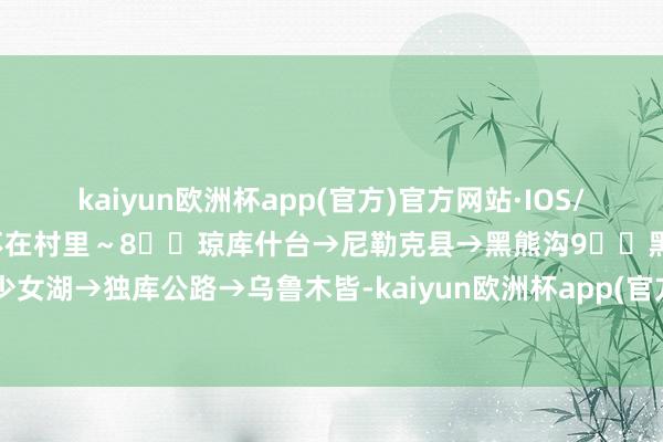 kaiyun欧洲杯app(官方)官方网站·IOS/安卓通用版/手机APP下载不在村里～8⃣️琼库什台→尼勒克县→黑熊沟9⃣️黑熊沟→唐布拉少女湖→独库公路→乌鲁木皆-kaiyun欧洲杯app(官方)官方网站·IOS/安卓通用版/手机APP下载