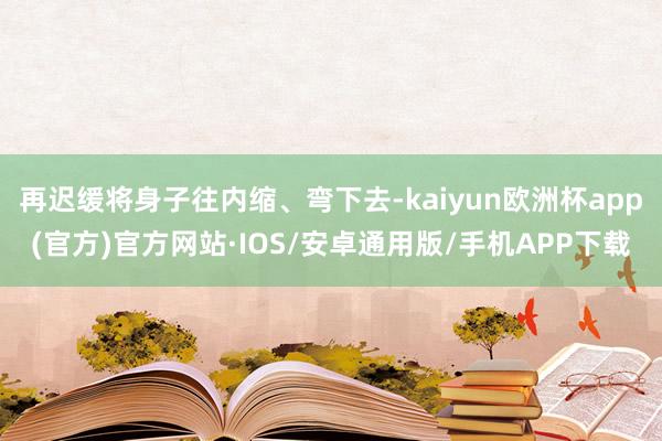 再迟缓将身子往内缩、弯下去-kaiyun欧洲杯app(官方)官方网站·IOS/安卓通用版/手机APP下载