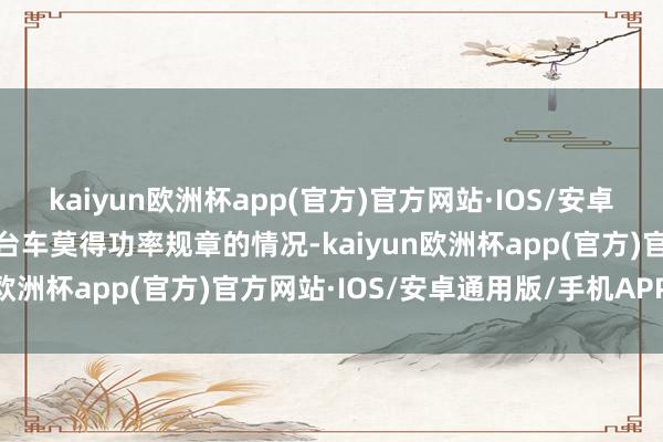 kaiyun欧洲杯app(官方)官方网站·IOS/安卓通用版/手机APP下载这台车莫得功率规章的情况-kaiyun欧洲杯app(官方)官方网站·IOS/安卓通用版/手机APP下载