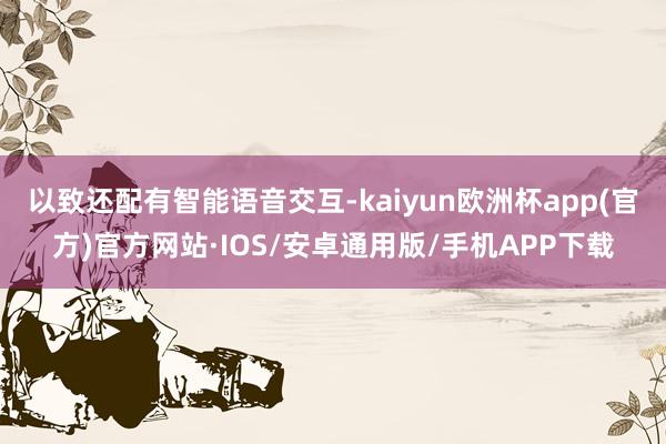 以致还配有智能语音交互-kaiyun欧洲杯app(官方)官方网站·IOS/安卓通用版/手机APP下载