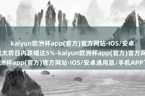 kaiyun欧洲杯app(官方)官方网站·IOS/安卓通用版/手机APP下载以太坊日内跌幅达5%-kaiyun欧洲杯app(官方)官方网站·IOS/安卓通用版/手机APP下载