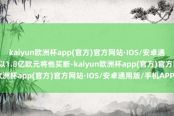 kaiyun欧洲杯app(官方)官方网站·IOS/安卓通用版/手机APP下载巴黎以1.8亿欧元将他买断-kaiyun欧洲杯app(官方)官方网站·IOS/安卓通用版/手机APP下载