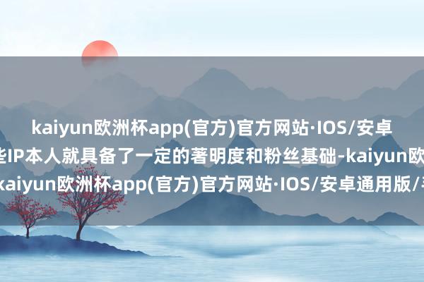 kaiyun欧洲杯app(官方)官方网站·IOS/安卓通用版/手机APP下载这些IP本人就具备了一定的著明度和粉丝基础-kaiyun欧洲杯app(官方)官方网站·IOS/安卓通用版/手机APP下载