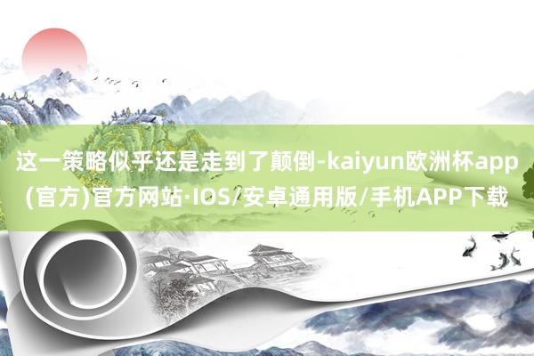 这一策略似乎还是走到了颠倒-kaiyun欧洲杯app(官方)官方网站·IOS/安卓通用版/手机APP下载