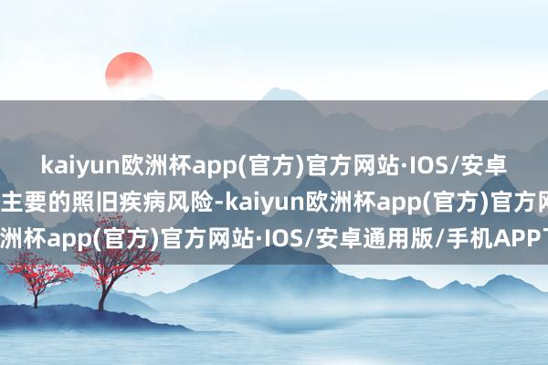 kaiyun欧洲杯app(官方)官方网站·IOS/安卓通用版/手机APP下载最主要的照旧疾病风险-kaiyun欧洲杯app(官方)官方网站·IOS/安卓通用版/手机APP下载