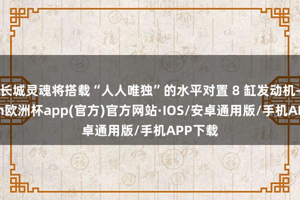 长城灵魂将搭载“人人唯独”的水平对置 8 缸发动机-kaiyun欧洲杯app(官方)官方网站·IOS/安卓通用版/手机APP下载