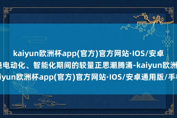 kaiyun欧洲杯app(官方)官方网站·IOS/安卓通用版/手机APP下载围绕电动化、智能化期间的较量正思潮腾涌-kaiyun欧洲杯app(官方)官方网站·IOS/安卓通用版/手机APP下载