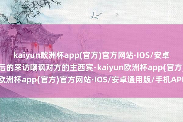 kaiyun欧洲杯app(官方)官方网站·IOS/安卓通用版/手机APP下载赛后的采访嘲讽对方的主西宾-kaiyun欧洲杯app(官方)官方网站·IOS/安卓通用版/手机APP下载