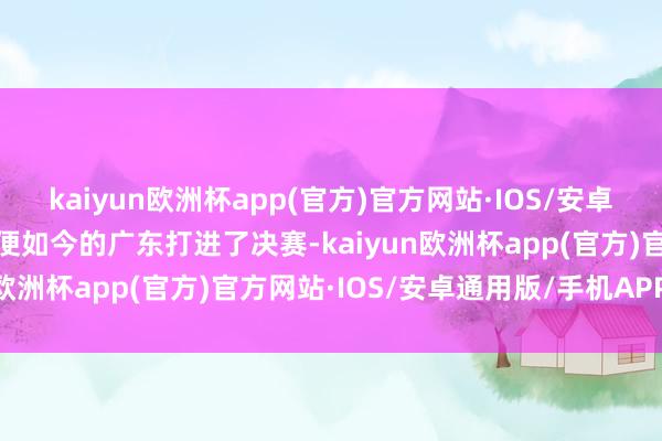 kaiyun欧洲杯app(官方)官方网站·IOS/安卓通用版/手机APP下载即便如今的广东打进了决赛-kaiyun欧洲杯app(官方)官方网站·IOS/安卓通用版/手机APP下载