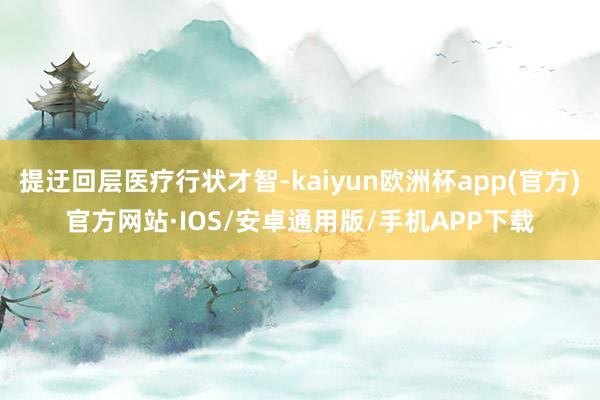 提迂回层医疗行状才智-kaiyun欧洲杯app(官方)官方网站·IOS/安卓通用版/手机APP下载