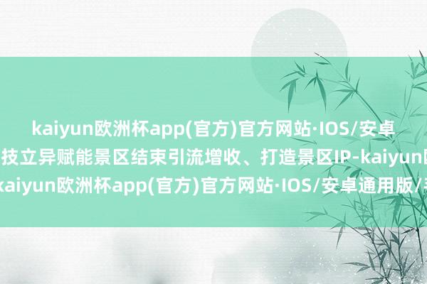 kaiyun欧洲杯app(官方)官方网站·IOS/安卓通用版/手机APP下载用科技立异赋能景区结束引流增收、打造景区IP-kaiyun欧洲杯app(官方)官方网站·IOS/安卓通用版/手机APP下载