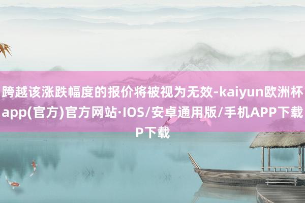 跨越该涨跌幅度的报价将被视为无效-kaiyun欧洲杯app(官方)官方网站·IOS/安卓通用版/手机APP下载