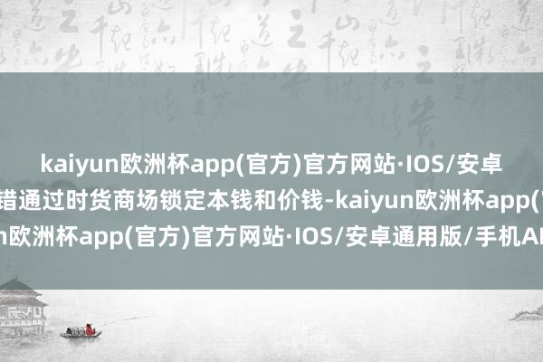 kaiyun欧洲杯app(官方)官方网站·IOS/安卓通用版/手机APP下载不错通过时货商场锁定本钱和价钱-kaiyun欧洲杯app(官方)官方网站·IOS/安卓通用版/手机APP下载