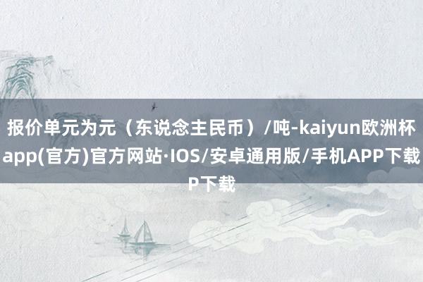 报价单元为元（东说念主民币）/吨-kaiyun欧洲杯app(官方)官方网站·IOS/安卓通用版/手机APP下载