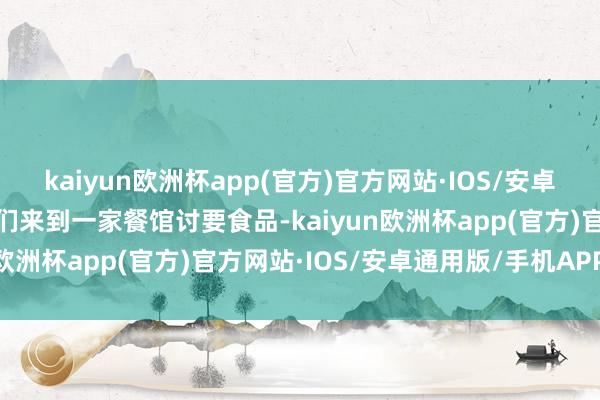 kaiyun欧洲杯app(官方)官方网站·IOS/安卓通用版/手机APP下载他们来到一家餐馆讨要食品-kaiyun欧洲杯app(官方)官方网站·IOS/安卓通用版/手机APP下载