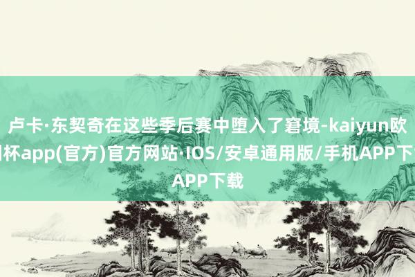 卢卡·东契奇在这些季后赛中堕入了窘境-kaiyun欧洲杯app(官方)官方网站·IOS/安卓通用版/手机APP下载