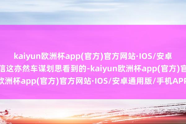 kaiyun欧洲杯app(官方)官方网站·IOS/安卓通用版/手机APP下载笃信这亦然车谋划思看到的-kaiyun欧洲杯app(官方)官方网站·IOS/安卓通用版/手机APP下载