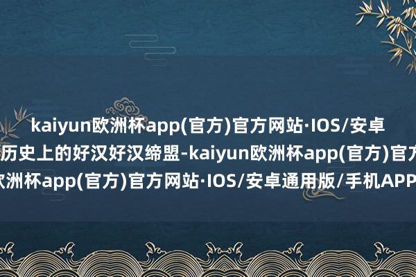 kaiyun欧洲杯app(官方)官方网站·IOS/安卓通用版/手机APP下载与历史上的好汉好汉缔盟-kaiyun欧洲杯app(官方)官方网站·IOS/安卓通用版/手机APP下载