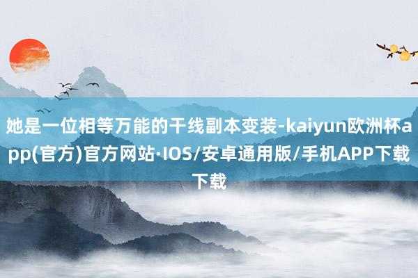 她是一位相等万能的干线副本变装-kaiyun欧洲杯app(官方)官方网站·IOS/安卓通用版/手机APP下载