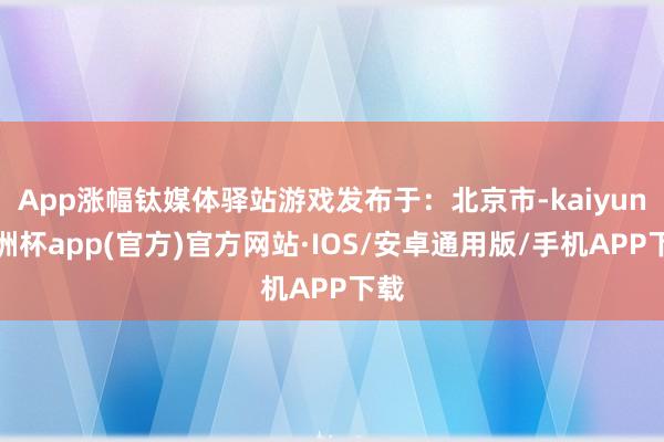 App涨幅钛媒体驿站游戏发布于：北京市-kaiyun欧洲杯app(官方)官方网站·IOS/安卓通用版/手机APP下载