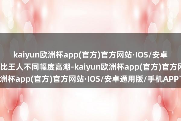 kaiyun欧洲杯app(官方)官方网站·IOS/安卓通用版/手机APP下载同比王人不同幅度高潮-kaiyun欧洲杯app(官方)官方网站·IOS/安卓通用版/手机APP下载